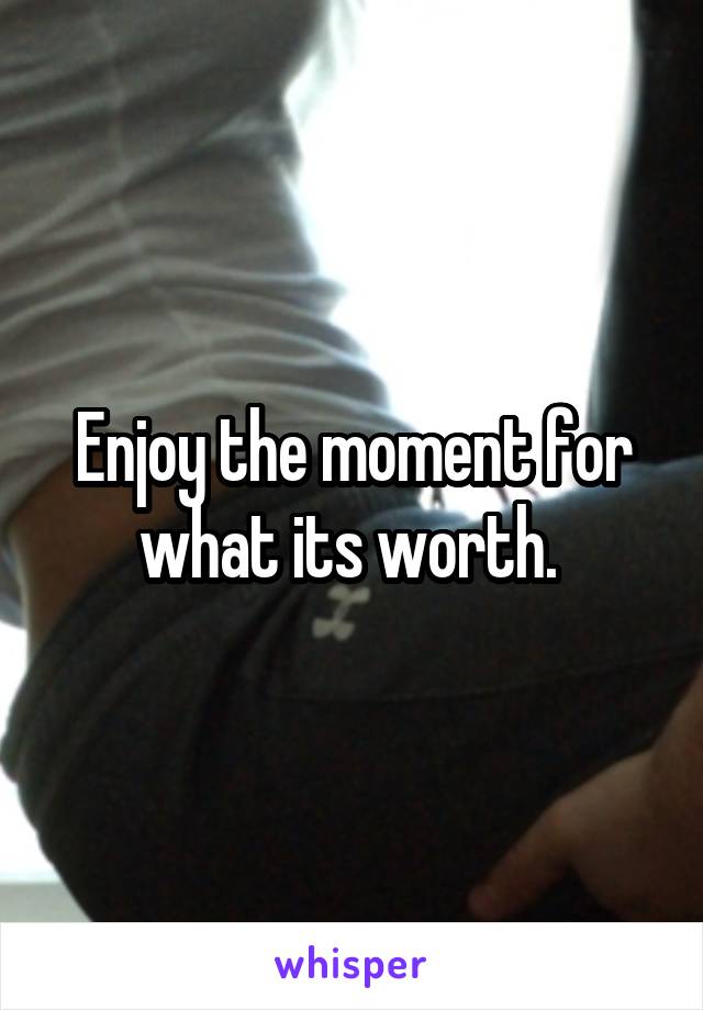 Enjoy the moment for what its worth. 