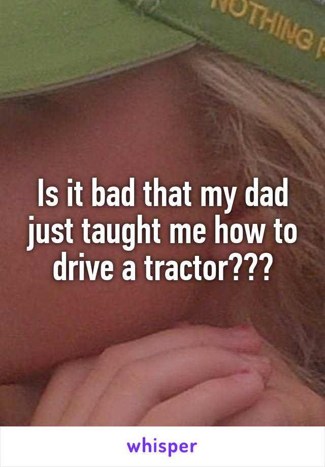 Is it bad that my dad just taught me how to drive a tractor???