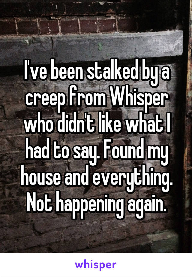 I've been stalked by a creep from Whisper who didn't like what I had to say. Found my house and everything. Not happening again.