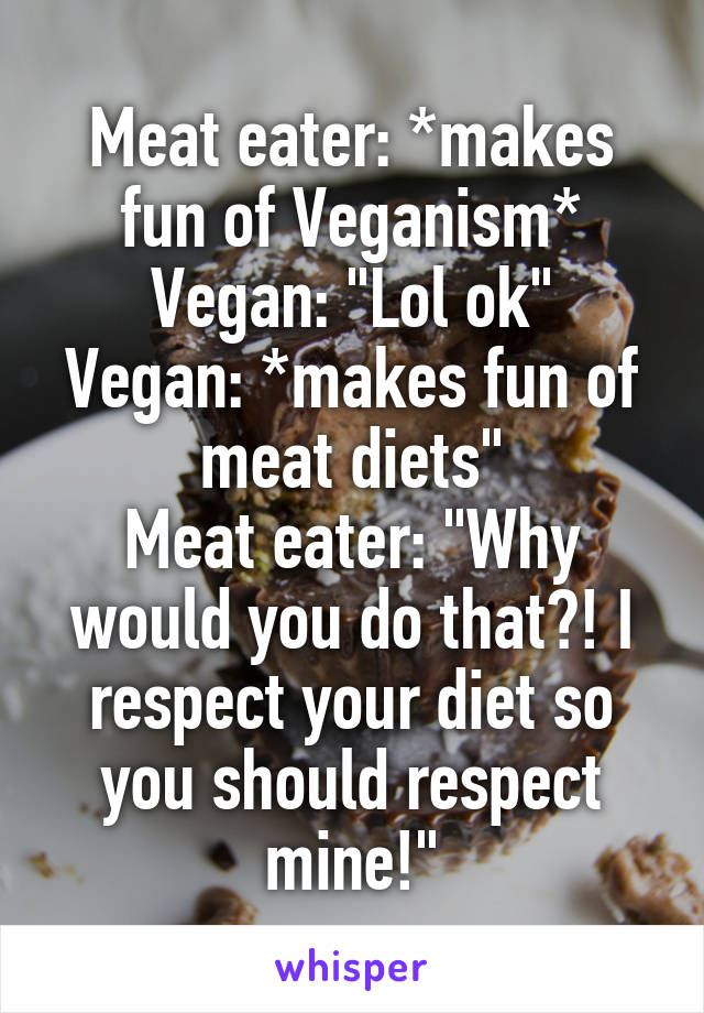 Meat eater: *makes fun of Veganism*
Vegan: "Lol ok"
Vegan: *makes fun of meat diets"
Meat eater: "Why would you do that?! I respect your diet so you should respect mine!"