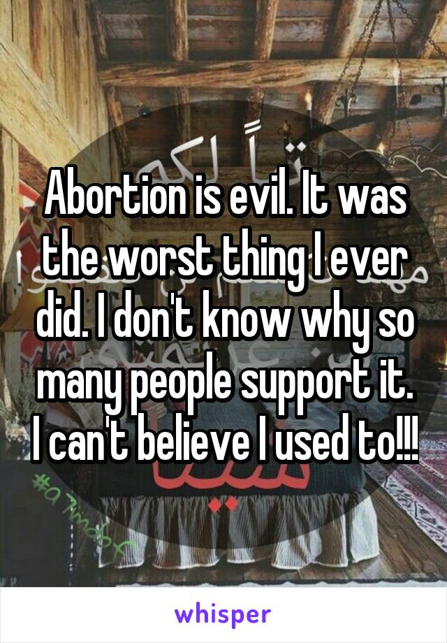 Abortion is evil. It was the worst thing I ever did. I don't know why so many people support it. I can't believe I used to!!!