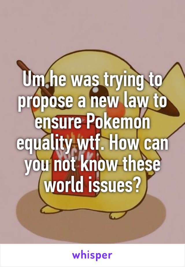 Um he was trying to propose a new law to ensure Pokemon equality wtf. How can you not know these world issues?