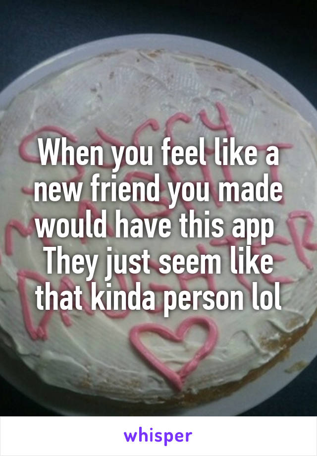 When you feel like a new friend you made would have this app 
They just seem like that kinda person lol