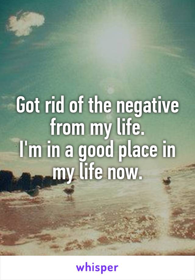 Got rid of the negative from my life.
I'm in a good place in my life now.