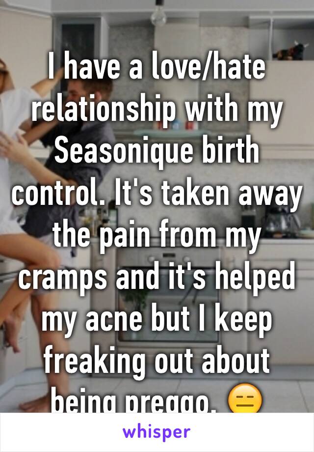 I have a love/hate relationship with my Seasonique birth control. It's taken away the pain from my cramps and it's helped my acne but I keep freaking out about being preggo. 😑