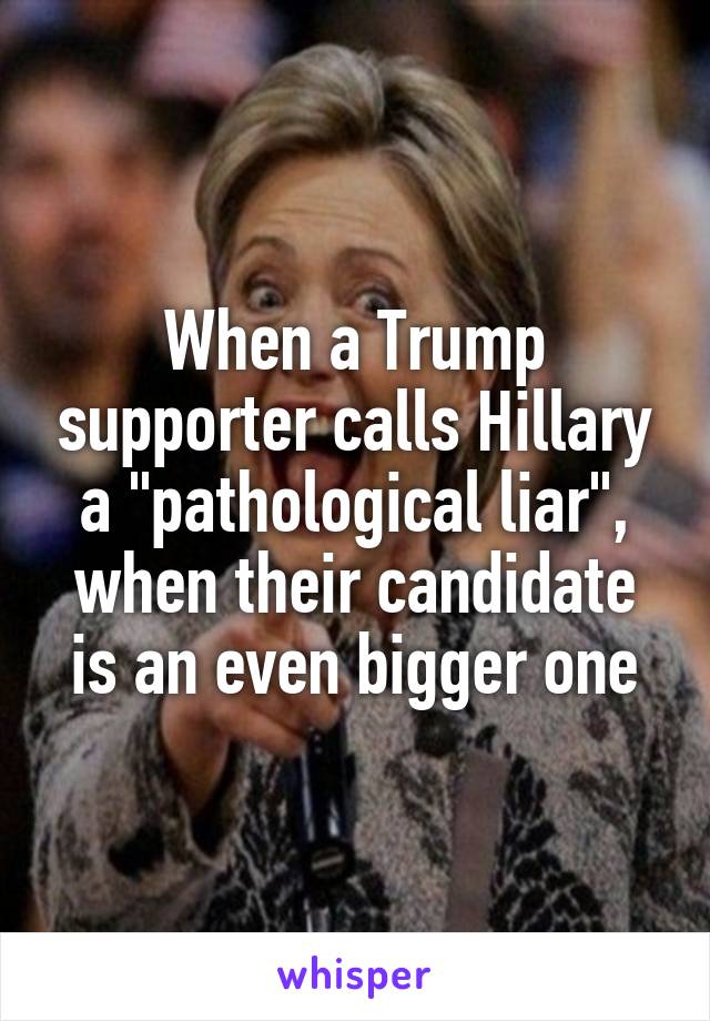 When a Trump supporter calls Hillary a "pathological liar", when their candidate is an even bigger one