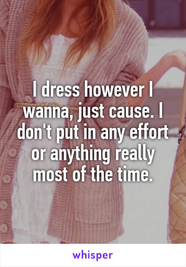 I dress however I wanna, just cause. I don't put in any effort or anything really most of the time.