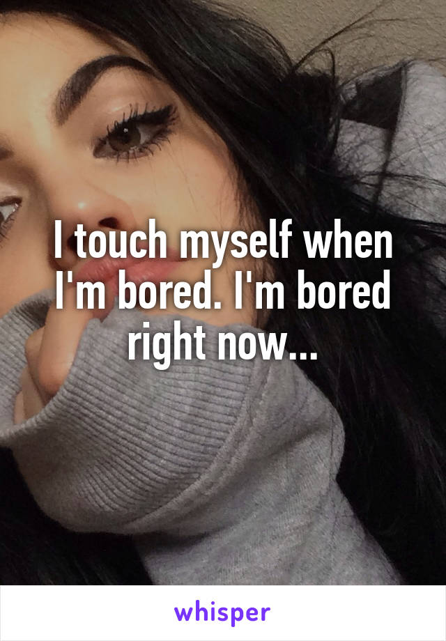 I touch myself when I'm bored. I'm bored right now...
