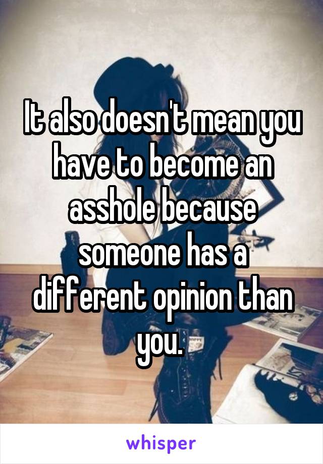 It also doesn't mean you have to become an asshole because someone has a different opinion than you. 