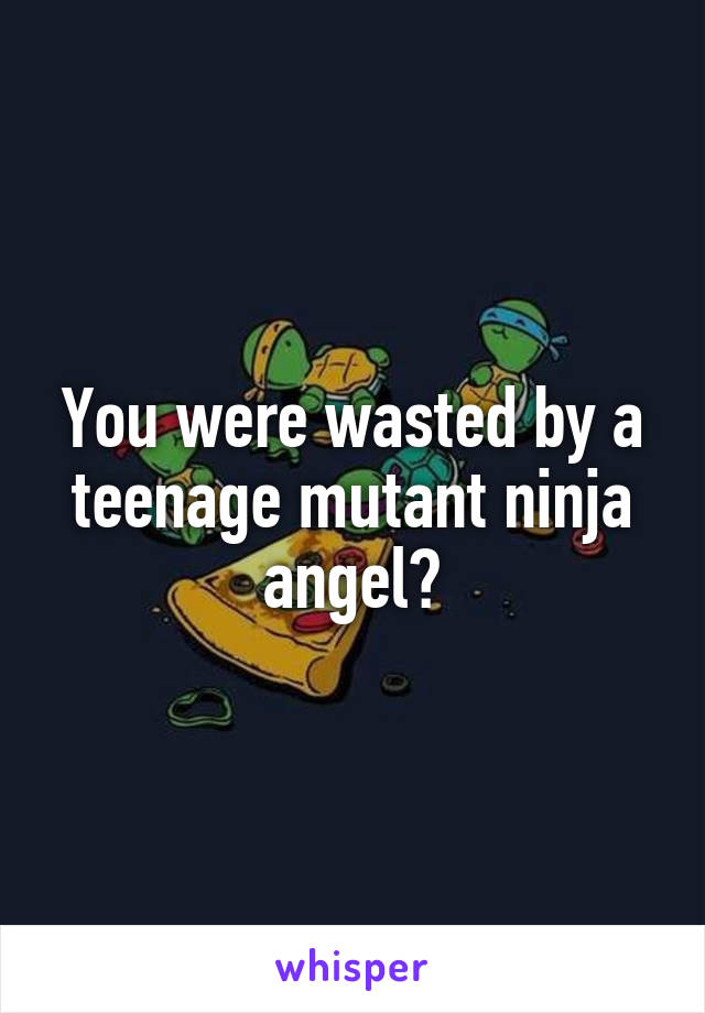 You were wasted by a teenage mutant ninja angel?