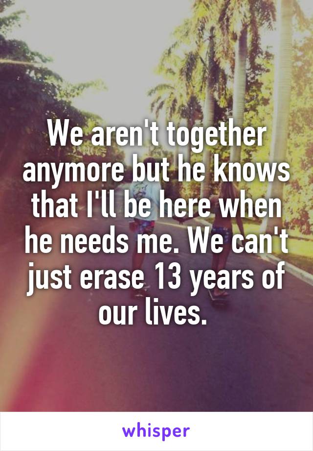 We aren't together anymore but he knows that I'll be here when he needs me. We can't just erase 13 years of our lives. 