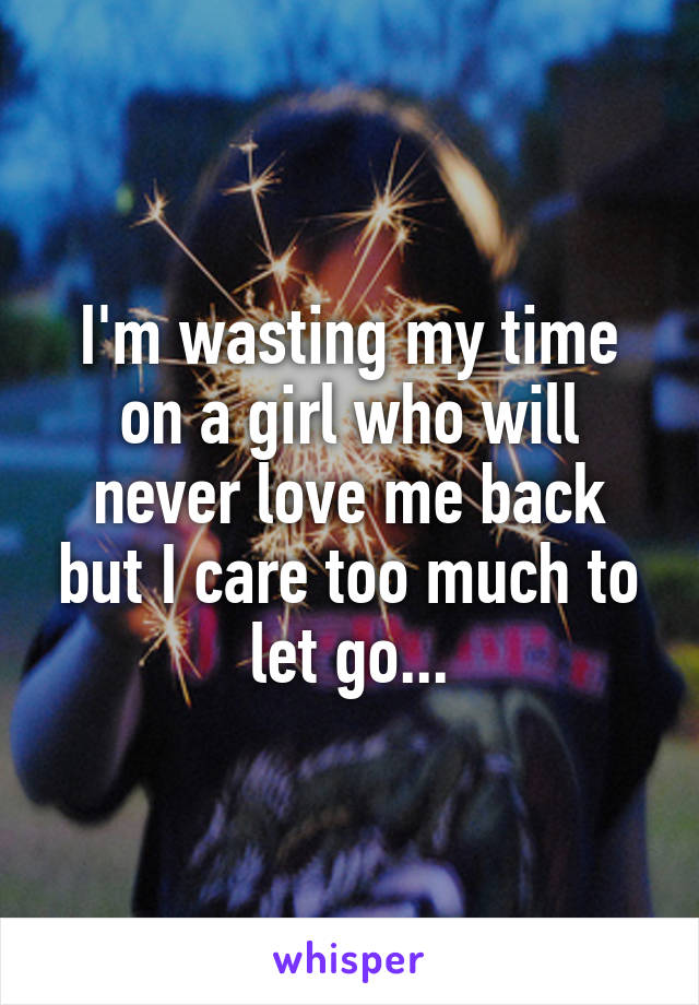 I'm wasting my time on a girl who will never love me back but I care too much to let go...