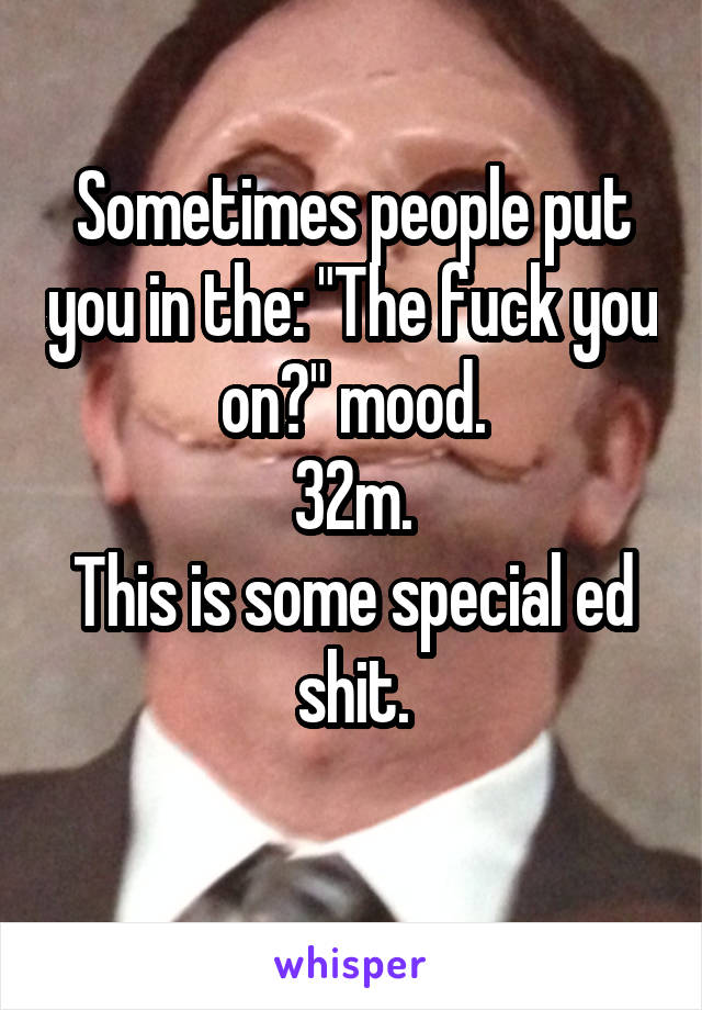 Sometimes people put you in the: "The fuck you on?" mood.
32m.
This is some special ed shit.
