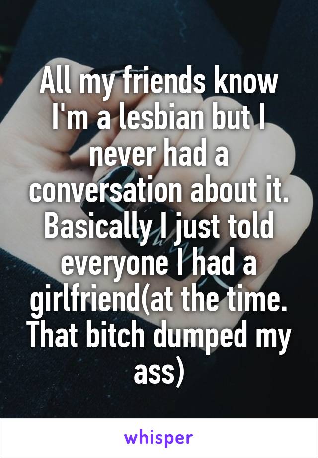 All my friends know I'm a lesbian but I never had a conversation about it. Basically I just told everyone I had a girlfriend(at the time. That bitch dumped my ass)