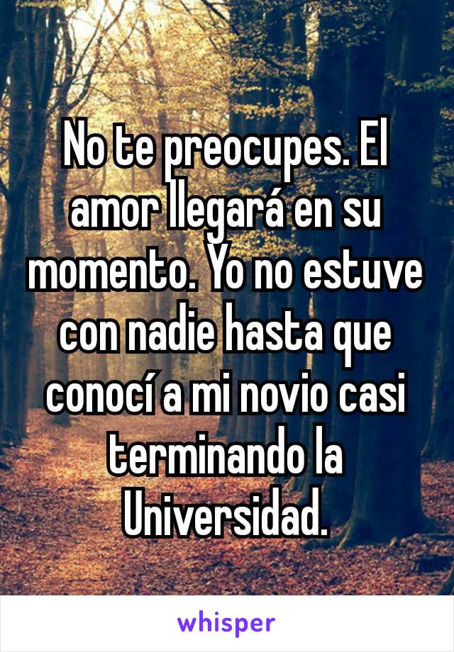 No te preocupes. El amor llegará en su momento. Yo no estuve con nadie hasta que conocí a mi novio casi terminando la Universidad.