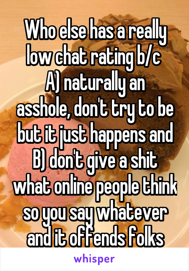 Who else has a really low chat rating b/c 
A) naturally an asshole, don't try to be but it just happens and
B) don't give a shit what online people think so you say whatever and it offends folks