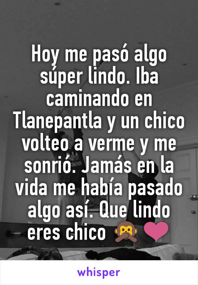 Hoy me pasó algo súper lindo. Iba caminando en Tlanepantla y un chico volteo a verme y me sonrió. Jamás en la vida me había pasado algo así. Que lindo eres chico 🙊❤