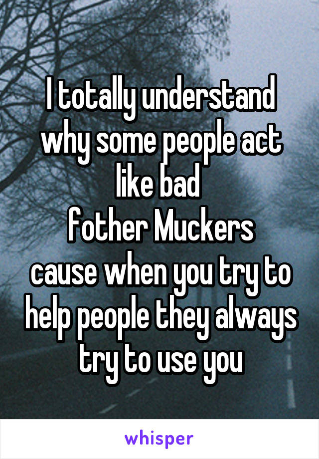 I totally understand why some people act like bad 
fother Muckers
cause when you try to help people they always try to use you