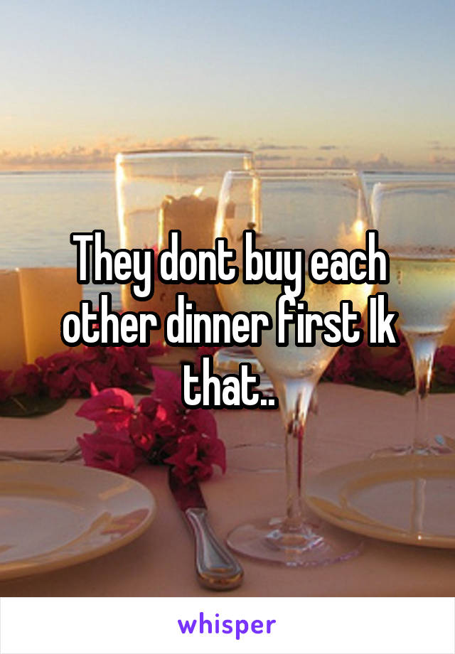 They dont buy each other dinner first Ik that..