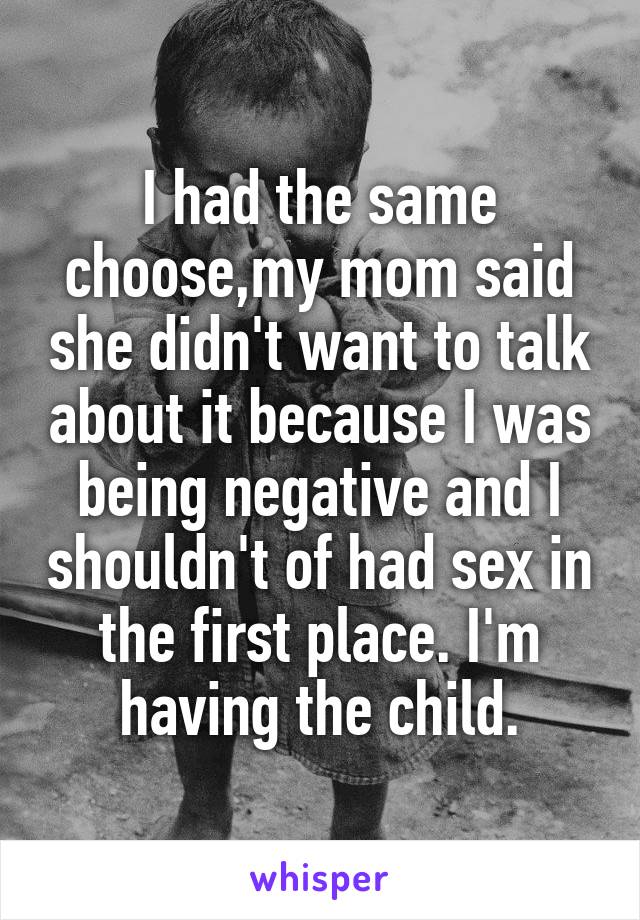 I had the same choose,my mom said she didn't want to talk about it because I was being negative and I shouldn't of had sex in the first place. I'm having the child.