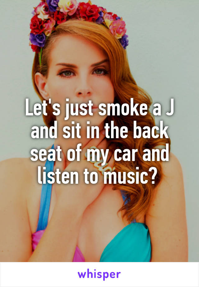 Let's just smoke a J and sit in the back seat of my car and listen to music? 