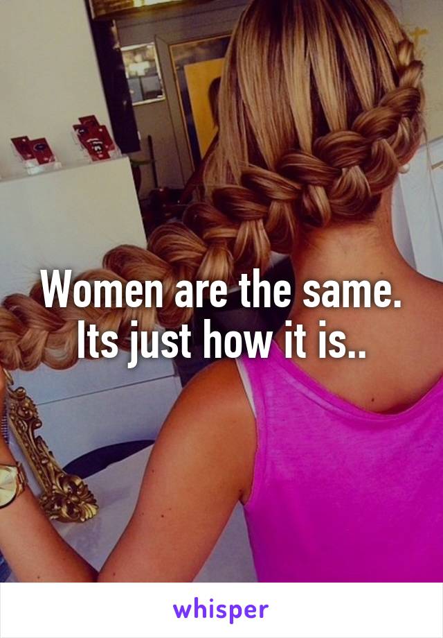 Women are the same. Its just how it is..