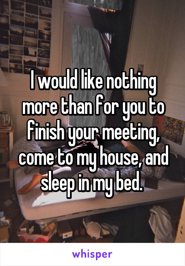 I would like nothing more than for you to finish your meeting, come to my house, and sleep in my bed. 