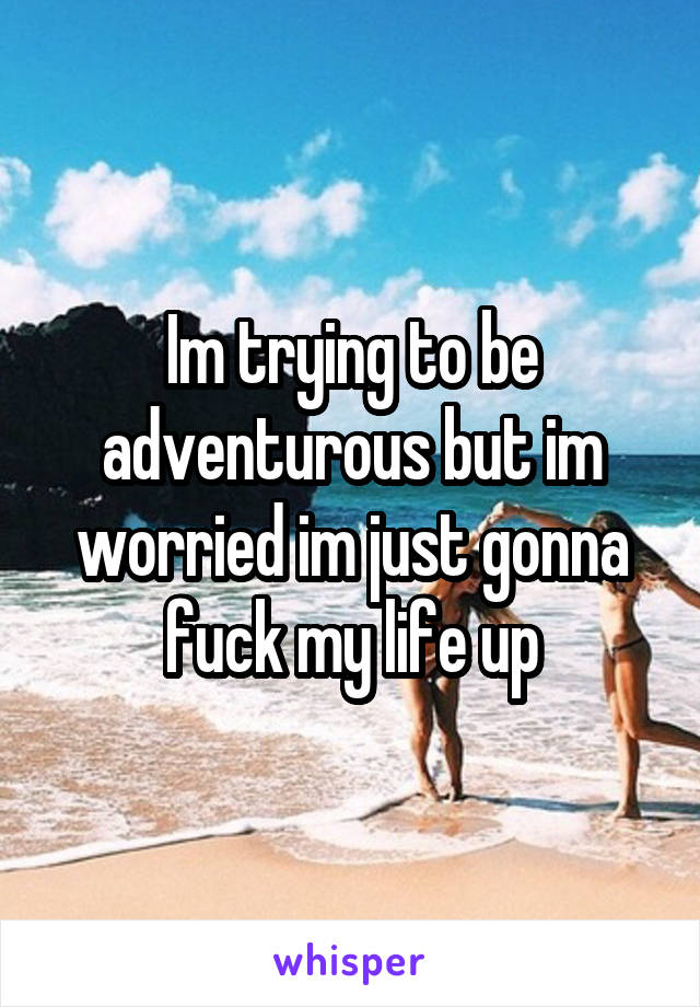 Im trying to be adventurous but im worried im just gonna fuck my life up