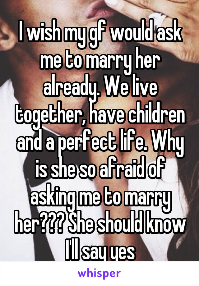 I wish my gf would ask me to marry her already. We live together, have children and a perfect life. Why is she so afraid of asking me to marry her??? She should know I'll say yes