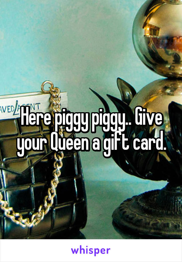 Here piggy piggy.. Give your Queen a gift card.