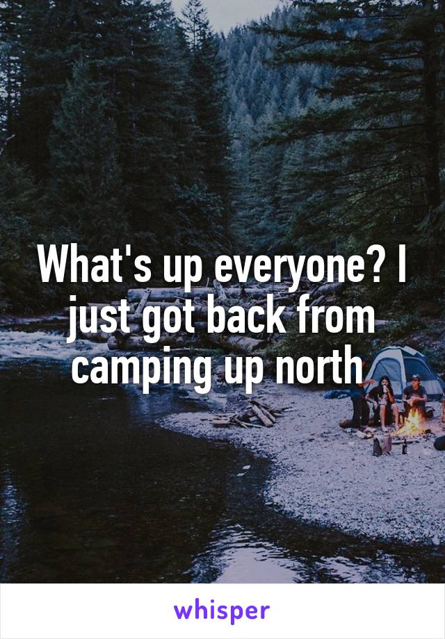 What's up everyone? I just got back from camping up north 