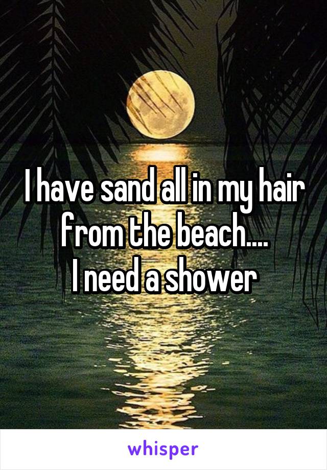 I have sand all in my hair from the beach....
I need a shower