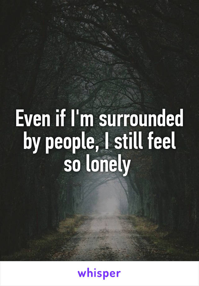 Even if I'm surrounded by people, I still feel so lonely 