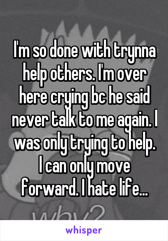 I'm so done with trynna help others. I'm over here crying bc he said never talk to me again. I was only trying to help. I can only move forward. I hate life...