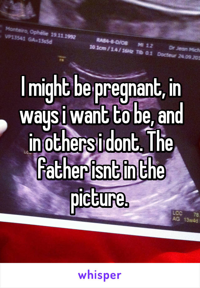 I might be pregnant, in ways i want to be, and in others i dont. The father isnt in the picture. 