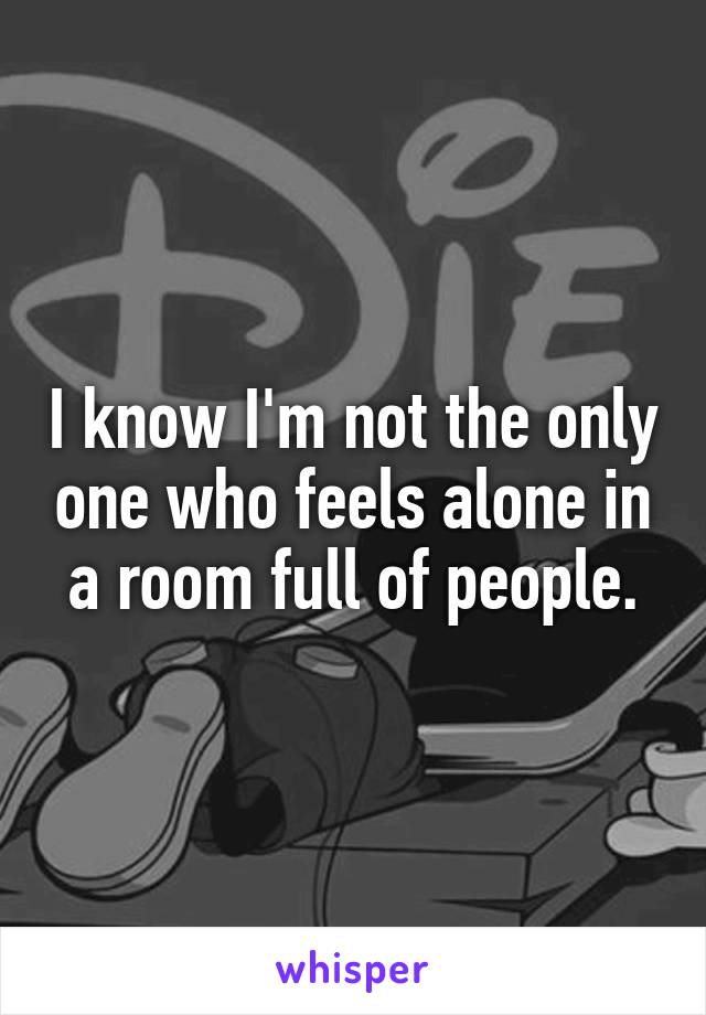 I know I'm not the only one who feels alone in a room full of people.