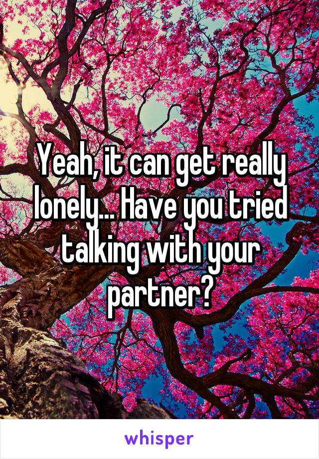 Yeah, it can get really lonely... Have you tried talking with your partner?