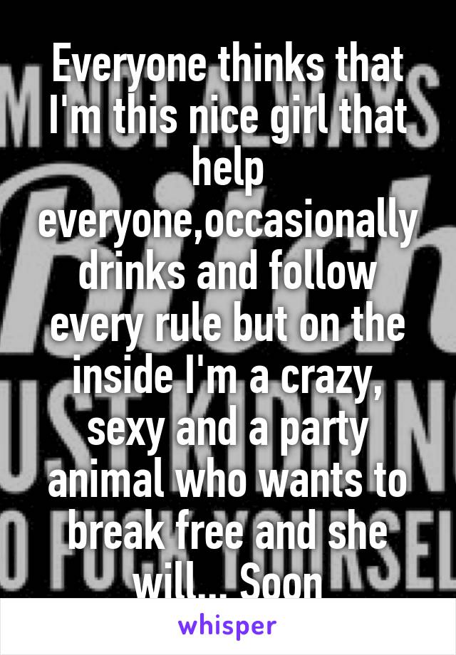 Everyone thinks that I'm this nice girl that help everyone,occasionally drinks and follow every rule but on the inside I'm a crazy, sexy and a party animal who wants to break free and she will... Soon