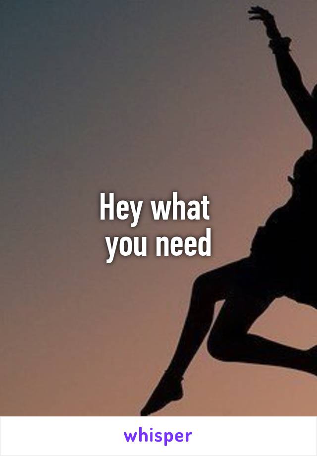 Hey what 
you need