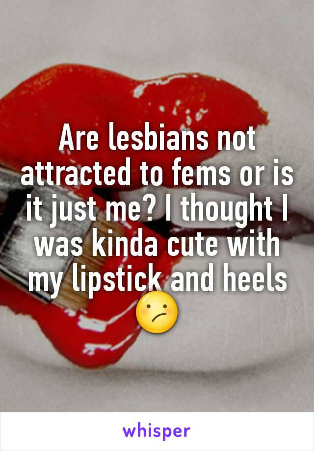 Are lesbians not attracted to fems or is it just me? I thought I was kinda cute with my lipstick and heels😕