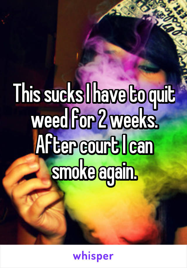 This sucks I have to quit weed for 2 weeks. After court I can smoke again.