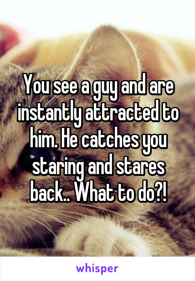 You see a guy and are instantly attracted to him. He catches you staring and stares back.. What to do?!