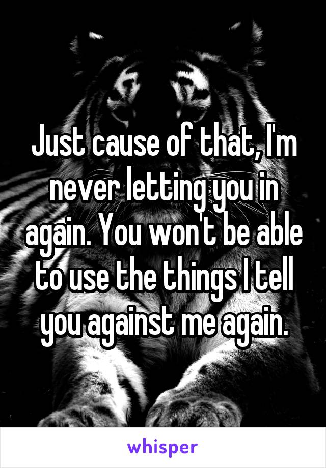 Just cause of that, I'm never letting you in again. You won't be able to use the things I tell you against me again.