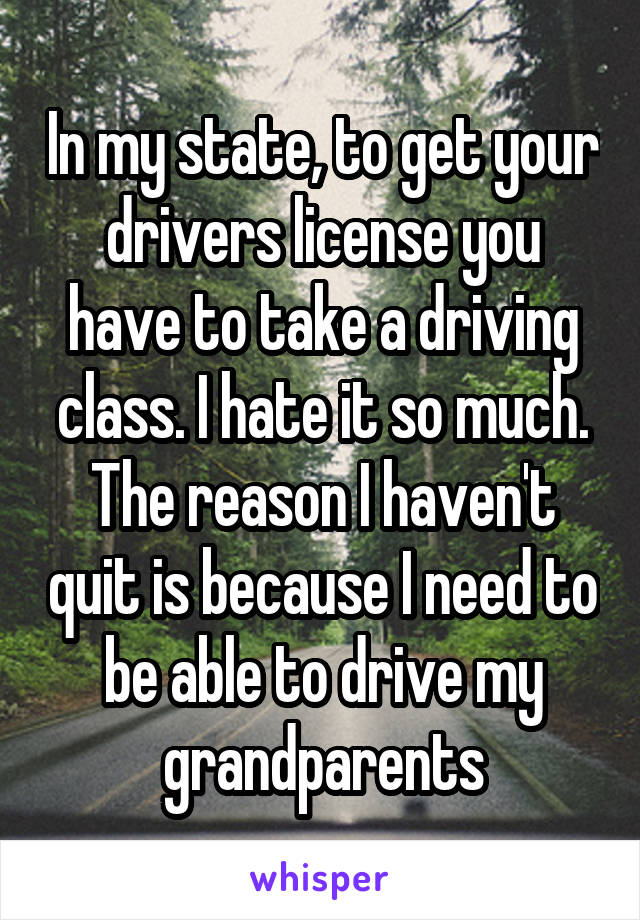 In my state, to get your drivers license you have to take a driving class. I hate it so much. The reason I haven't quit is because I need to be able to drive my grandparents