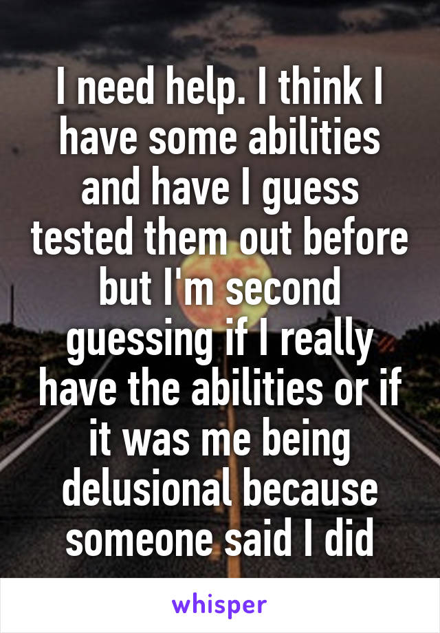 I need help. I think I have some abilities and have I guess tested them out before but I'm second guessing if I really have the abilities or if it was me being delusional because someone said I did