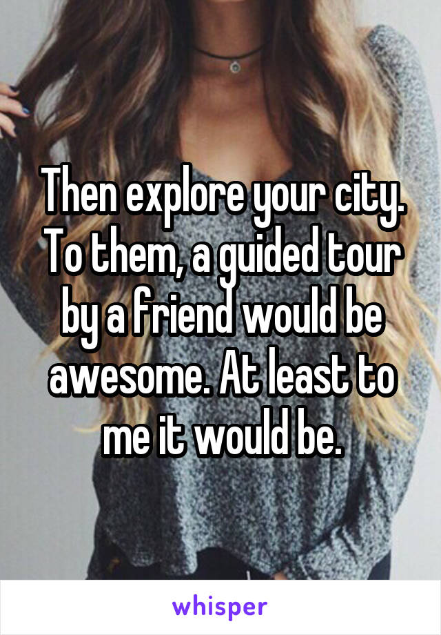 Then explore your city. To them, a guided tour by a friend would be awesome. At least to me it would be.