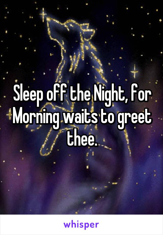 Sleep off the Night, for Morning waits to greet thee.