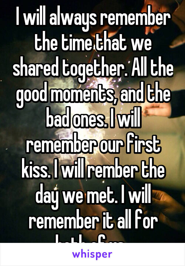 I will always remember the time that we shared together. All the good moments, and the bad ones. I will remember our first kiss. I will rember the day we met. I will remember it all for both of us. 