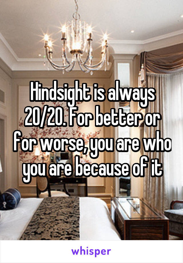 Hindsight is always 20/20. For better or for worse, you are who you are because of it