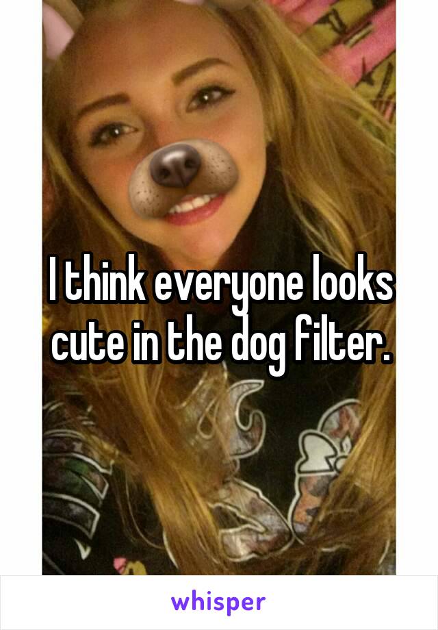 I think everyone looks cute in the dog filter.